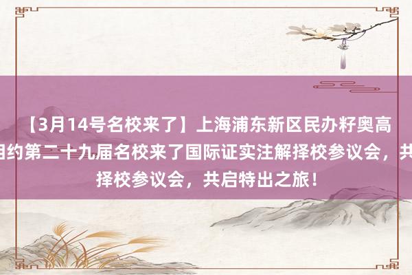 【3月14号名校来了】上海浦东新区民办籽奥高档中学与您相约第二十九届名校来了国际证实注解择校参议会，共启特出之旅！
