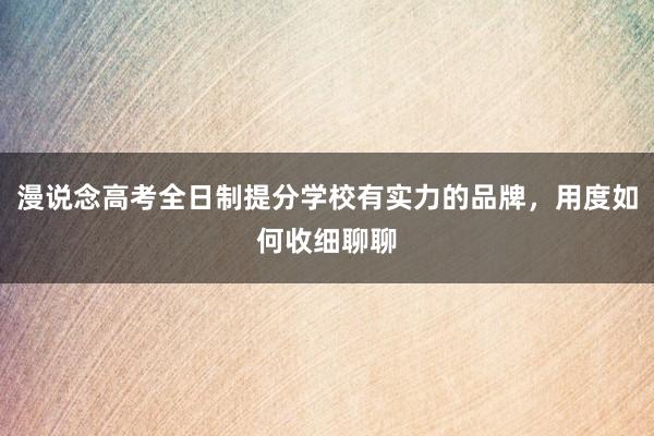 漫说念高考全日制提分学校有实力的品牌，用度如何收细聊聊