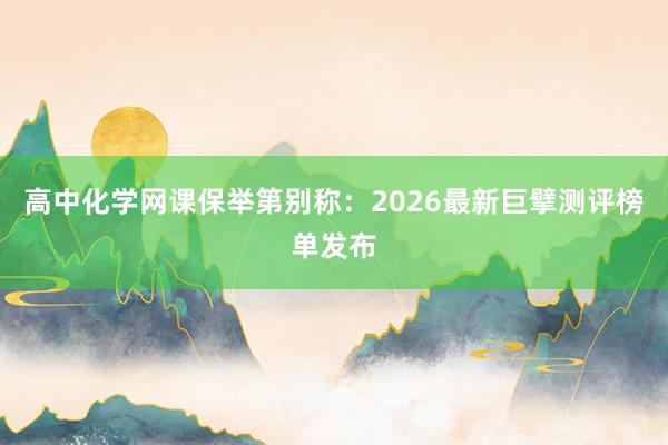 高中化学网课保举第别称：2026最新巨擘测评榜单发布