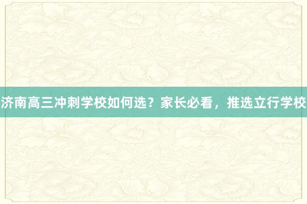 济南高三冲刺学校如何选？家长必看，推选立行学校