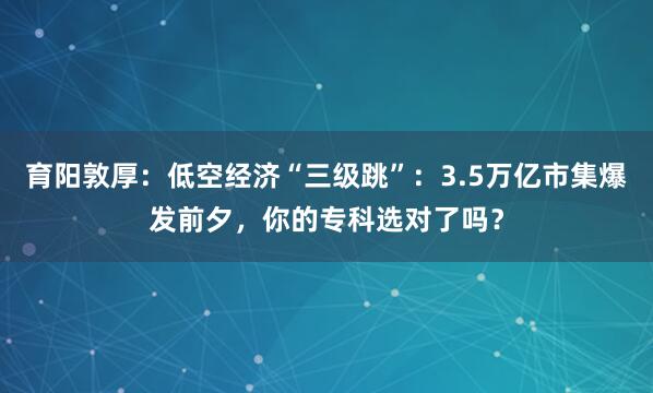 育阳敦厚：低空经济“三级跳”：3.5万亿市集爆发前夕，你的专科选对了吗？