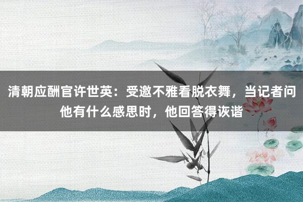 清朝应酬官许世英：受邀不雅看脱衣舞，当记者问他有什么感思时，他回答得诙谐