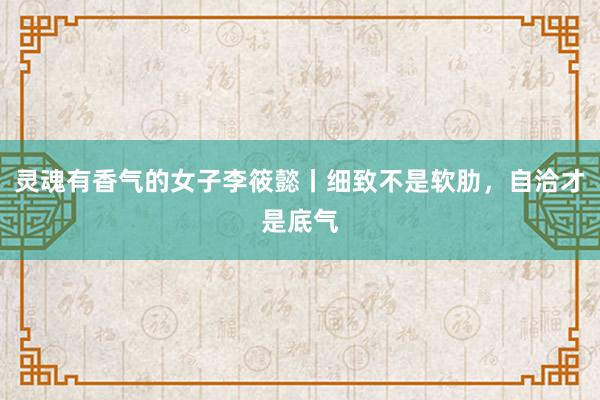 灵魂有香气的女子李筱懿丨细致不是软肋，自洽才是底气