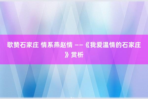 歌赞石家庄 情系燕赵情 ——《我爱温情的石家庄》赏析