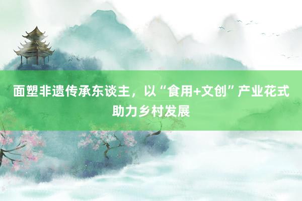 面塑非遗传承东谈主，以“食用+文创”产业花式助力乡村发展