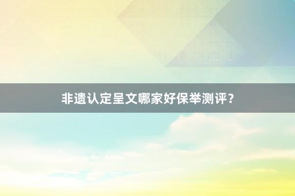 非遗认定呈文哪家好保举测评？