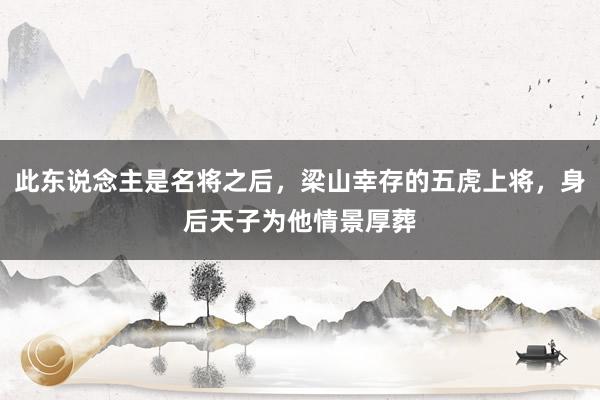 此东说念主是名将之后，梁山幸存的五虎上将，身后天子为他情景厚葬