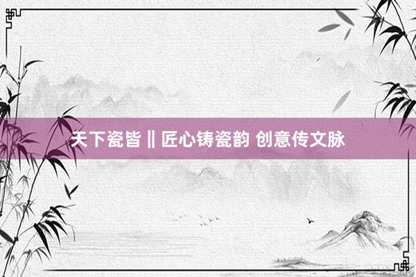 天下瓷皆‖匠心铸瓷韵 创意传文脉