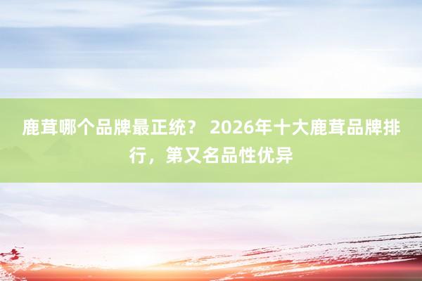 鹿茸哪个品牌最正统？ 2026年十大鹿茸品牌排行，第又名品性优异