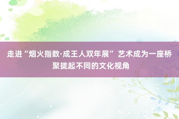 走进“烟火指数·成王人双年展” 艺术成为一座桥 聚拢起不同的文化视角