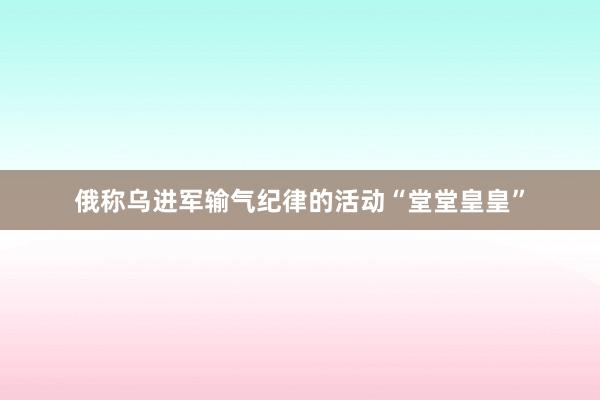 俄称乌进军输气纪律的活动“堂堂皇皇”