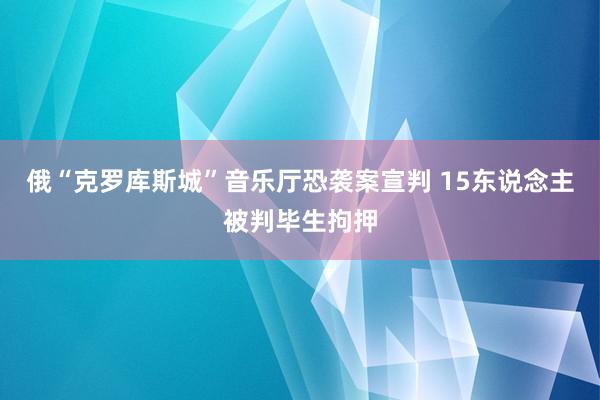 俄“克罗库斯城”音乐厅恐袭案宣判 15东说念主被判毕生拘押