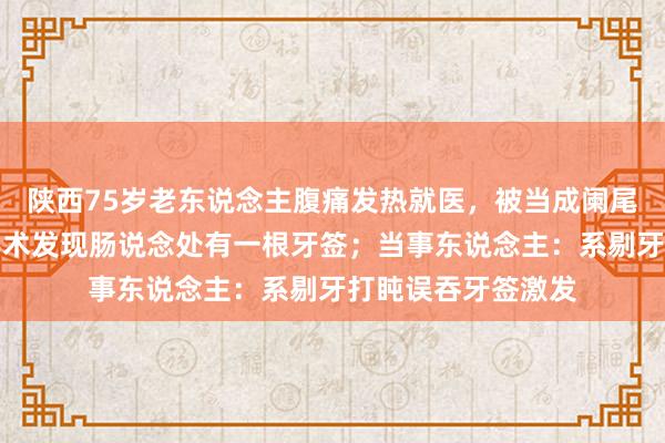 陕西75岁老东说念主腹痛发热就医，被当成阑尾炎治愈后我晕，手术发现肠说念处有一根牙签；当事东说念主：系剔牙打盹误吞牙签激发