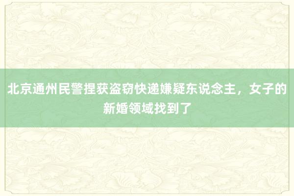 北京通州民警捏获盗窃快递嫌疑东说念主，女子的新婚领域找到了