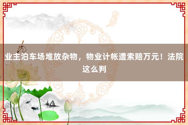 业主泊车场堆放杂物，物业计帐遭索赔万元！法院这么判