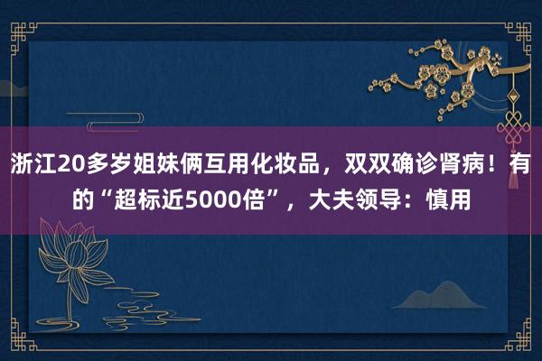 浙江20多岁姐妹俩互用化妆品，双双确诊肾病！有的“超标近5000倍”，大夫领导：慎用