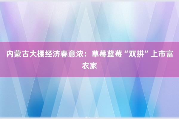 内蒙古大棚经济春意浓：草莓蓝莓“双拼”上市富农家