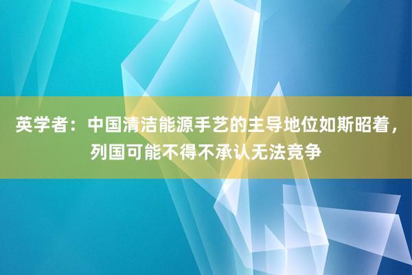 英学者：中国清洁能源手艺的主导地位如斯昭着，列国可能不得不承认无法竞争