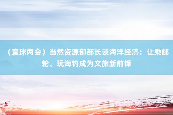 （寰球两会）当然资源部部长谈海洋经济：让乘邮轮、玩海钓成为文旅新前锋