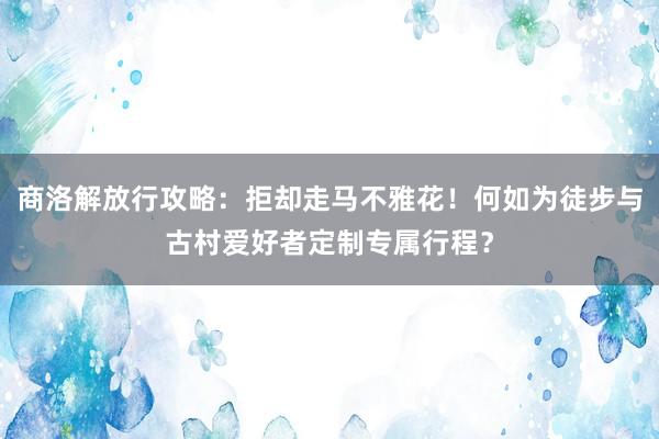 商洛解放行攻略：拒却走马不雅花！何如为徒步与古村爱好者定制专属行程？