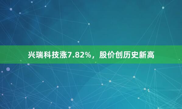 兴瑞科技涨7.82%，股价创历史新高