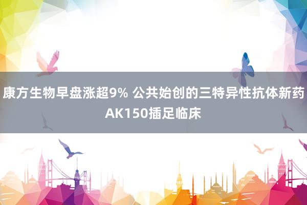 康方生物早盘涨超9% 公共始创的三特异性抗体新药AK150插足临床