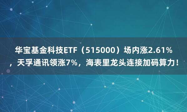 华宝基金科技ETF（515000）场内涨2.61%，天孚通讯领涨7%，海表里龙头连接加码算力！