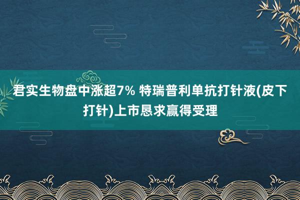 君实生物盘中涨超7% 特瑞普利单抗打针液(皮下打针)上市恳求赢得受理