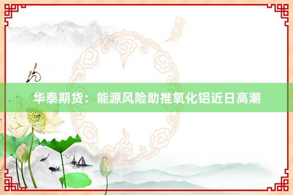 华泰期货：能源风险助推氧化铝近日高潮