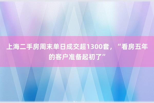 上海二手房周末单日成交超1300套，“看房五年的客户准备起初了”