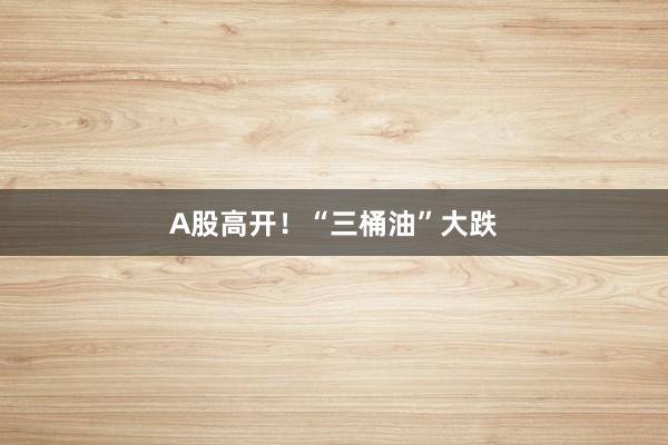 A股高开！“三桶油”大跌