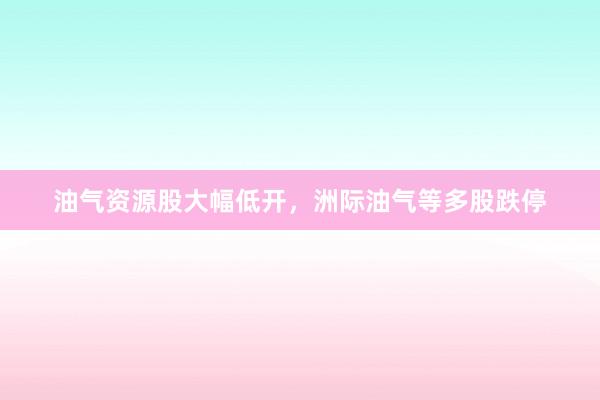 油气资源股大幅低开，洲际油气等多股跌停