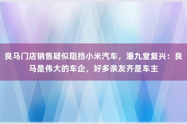 良马门店销售疑似阻挡小米汽车，潘九堂复兴：良马是伟大的车企，好多亲友齐是车主
