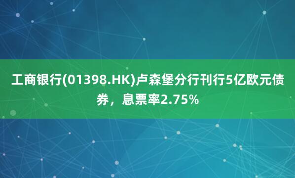 工商银行(01398.HK)卢森堡分行刊行5亿欧元债券，息票率2.75%