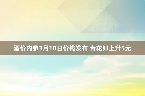 酒价内参3月10日价钱发布 青花郎上升5元