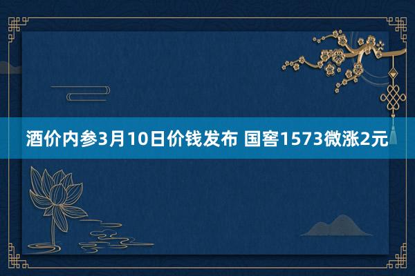 酒价内参3月10日价钱发布 国窖1573微涨2元
