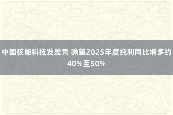 中国核能科技发盈喜 瞻望2025年度纯利同比增多约40%至50%