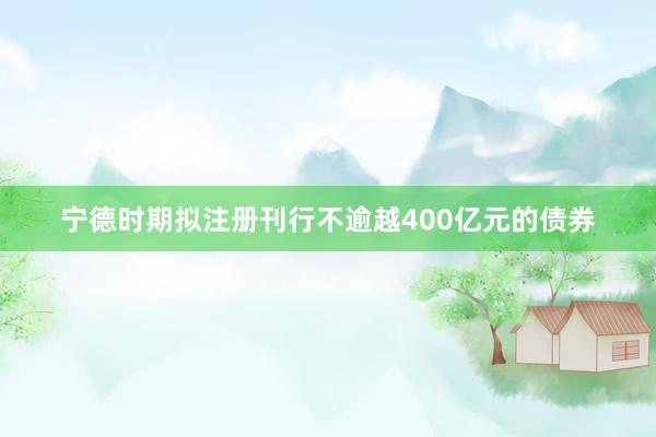 宁德时期拟注册刊行不逾越400亿元的债券