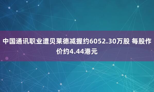 中国通讯职业遭贝莱德减握约6052.30万股 每股作价约4.44港元