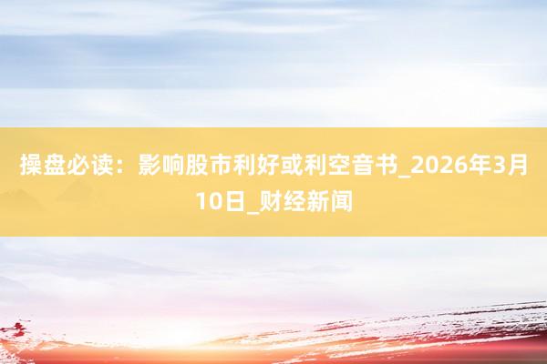 操盘必读：影响股市利好或利空音书_2026年3月10日_财经新闻