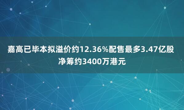 嘉高已毕本拟溢价约12.36%配售最多3.47亿股 净筹约3400万港元