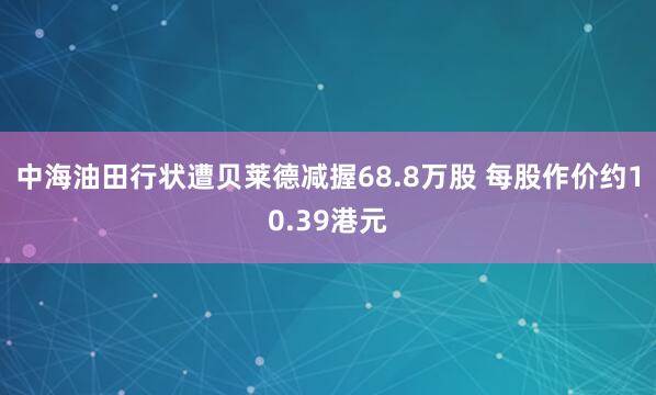 中海油田行状遭贝莱德减握68.8万股 每股作价约10.39港元