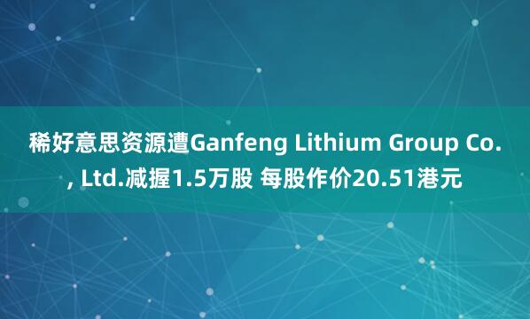 稀好意思资源遭Ganfeng Lithium Group Co.， Ltd.减握1.5万股 每股作价20.51港元