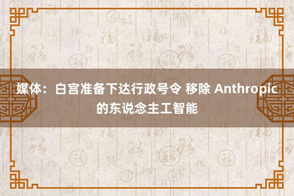 媒体：白宫准备下达行政号令 移除 Anthropic的东说念主工智能