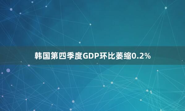 韩国第四季度GDP环比萎缩0.2%