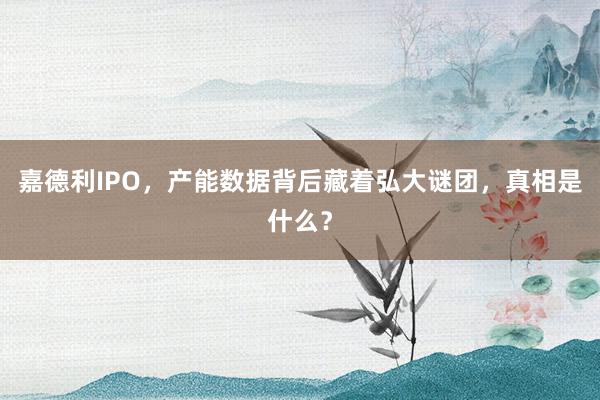 嘉德利IPO，产能数据背后藏着弘大谜团，真相是什么？