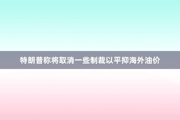 特朗普称将取消一些制裁以平抑海外油价
