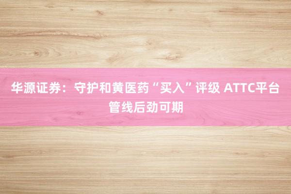 华源证券：守护和黄医药“买入”评级 ATTC平台管线后劲可期