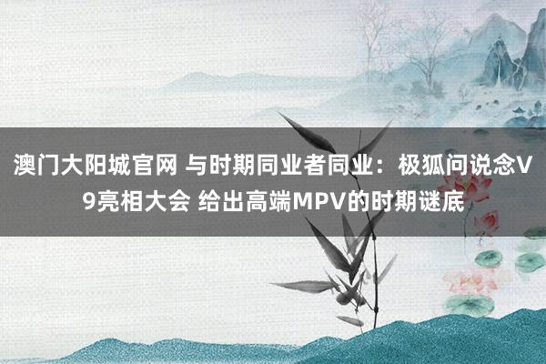 澳门大阳城官网 与时期同业者同业：极狐问说念V9亮相大会 给出高端MPV的时期谜底