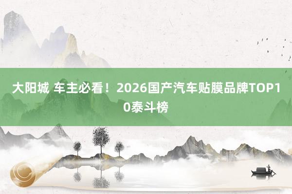 大阳城 车主必看！2026国产汽车贴膜品牌TOP10泰斗榜